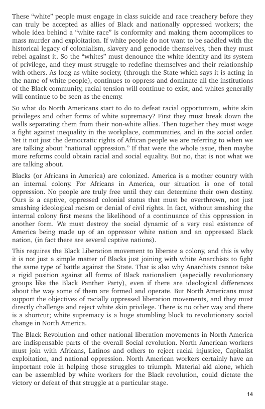‘These “white” people must engage in class suicide and race treachery before they can truly be accepted as allies of Black and nationally oppressed workers; the whole idea behind a “white race” is conformity and making them accomplices to mass murder and exploitation. If white people do not want to be saddled with the historical legacy of colonialism, slavery and genocide themselves, then they must rebel against it. So the “whites” must denounce the white identity and its system of privilege, and they must struggle to redefine themselves and their relationship. with others. As long as white society, (through the State which says it is acting in the name of white people), continues to oppress and dominate all the institutions of the Black community, racial tension will continue to exist, and whites generally will continue to be seen as the enemy.  S0 what do North Americans start to do to defeat racial opportunism, white skin privileges and other forms of white supremacy? First they must break down the walls separating them from their non-white allies. Then together they must wage a fight against inequality in the workplace, communities, and in the social order. Yet it not just the democratic rights of African people we are referring to when we. are talking about “national oppression.” If that were the whole issue, then maybe more reforms could obtain racial and social equality. But no, that is not what we are talking about.  Blacks (or Africans in America) are colonized. America is a mother country with an internal colony. For Africans in America, our situation is one of total oppression. No people are truly free until they can determine their own destiny. Ours s a captive, oppressed colonial status that must be overthrown, not just smashing ideological racism or denial of civil rights. In fact, without smashing the internal colony first means the likelihood of a continuance of this oppression in another form. We must destroy the social dynamic of a very real existence of America being made up of an oppressor white nation and an oppressed Black nation, (in fact there are several captive nations).  “This requires the Black Liberation movement to liberate a colony, and this is why. it is not just a simple matter of Blacks just joining with white Anarchists to fight the same type of battle against the State. That is also why Anarchists cannot take a rigid position against all forms of Black nationalism (especially revolutionary groups like the Black Panther Party), even if there are ideological differences about the way some of them are formed and operate. But North Americans must support the objectives of racially oppressed liberation movements, and they must directly challenge and reject white skin privilege. There is no other way and there is a shortcut; white supremacy is a huge stumbling block to revolutionary social change in North America.  ‘The Black Revolution and other national liberation movements in North America are indispensable parts of the overall Social revolution. North American workers must join with Africans, Latinos and others to reject racial injustice, Capitalist exploitation, and national oppression. North American workers certainly have an important role in helping those struggles to triumph. Material aid alone, which can be assembled by white workers for the Black revolution, could dictate the victory or defeat of that struggle at a particular stage.  " 